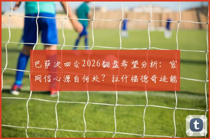 巴萨次回合2026翻盘希望分析:官网信心源自何处?拉什福德奇迹能否再现?球迷心态指南