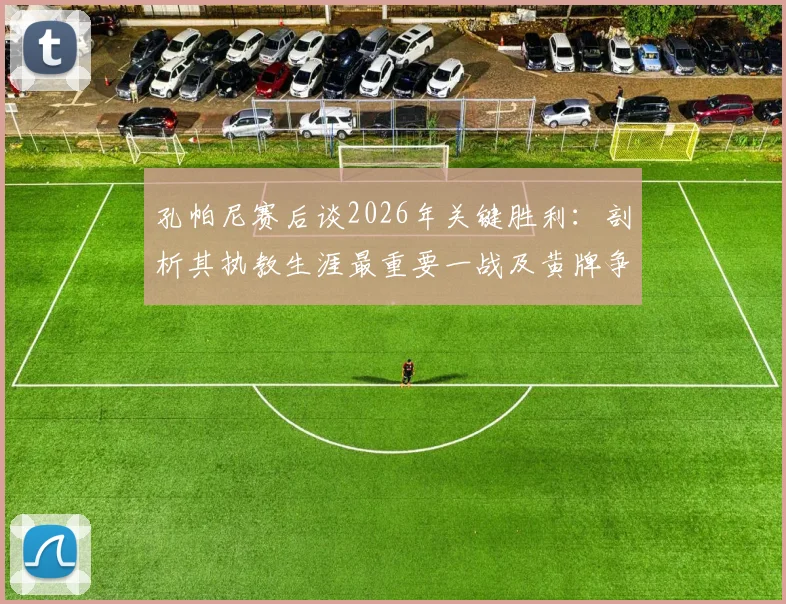 孔帕尼赛后谈2026年关键胜利：剖析其执教生涯最重要一战及黄牌争议，附赛后采访核心内容与意义