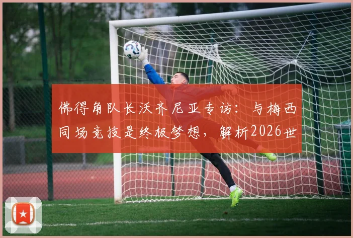 佛得角队长沃齐尼亚专访：与梅西同场竞技是终极梦想，解析2026世预赛球队如何再创奇迹