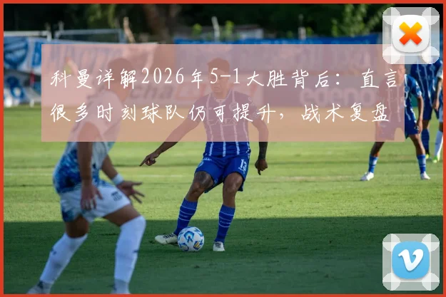 科曼详解2026年5-1大胜背后:直言很多时刻球队仍可提升,战术复盘与未来展望