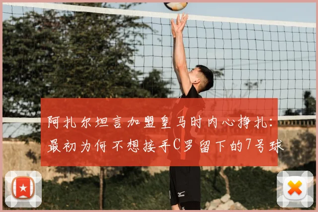 阿扎尔坦言加盟皇马时内心挣扎：最初为何不想接手C罗留下的7号球衣，背后压力远超想象