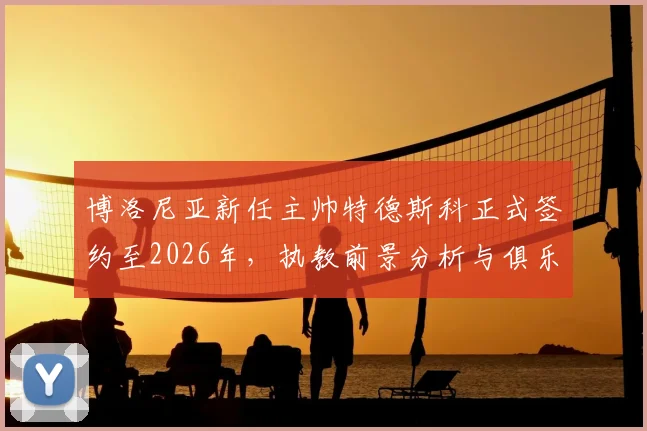 博洛尼亚新任主帅特德斯科正式签约至2026年，执教前景分析与俱乐部赛季目标展望