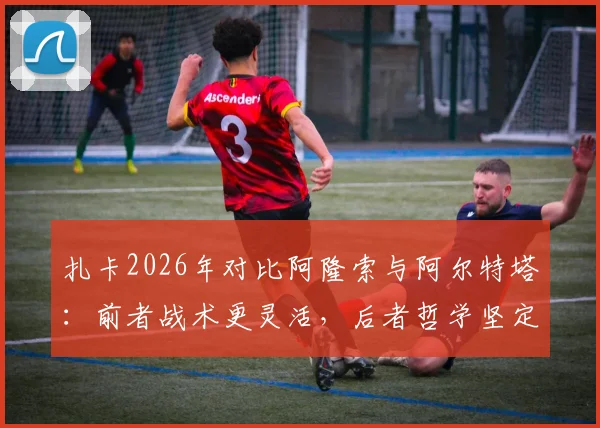 扎卡2026年对比阿隆索与阿尔特塔:前者战术更灵活,后者哲学坚定,详解两人执教风格差异