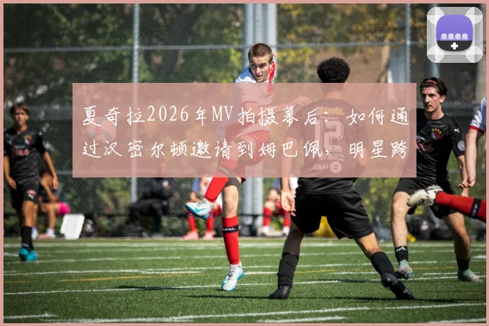夏奇拉2026年MV拍摄幕后:如何通过汉密尔顿邀请到姆巴佩,明星跨界合作全解析