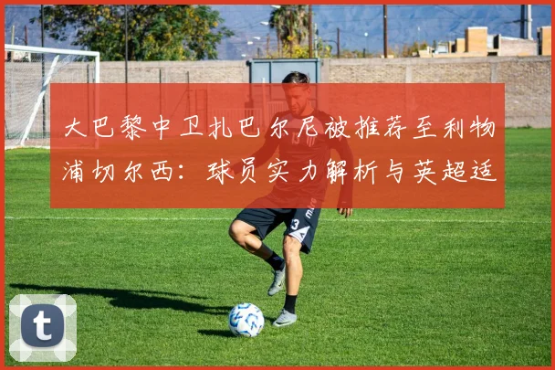 大巴黎中卫扎巴尔尼被推荐至利物浦切尔西:球员实力解析与英超适应性前瞻
