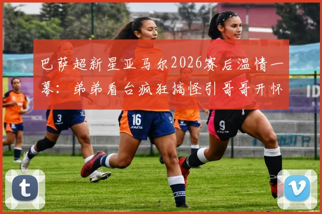 巴萨超新星亚马尔2026赛后温情一幕：弟弟看台疯狂搞怪引哥哥开怀大笑，揭秘足球明星兄弟情深背后故事