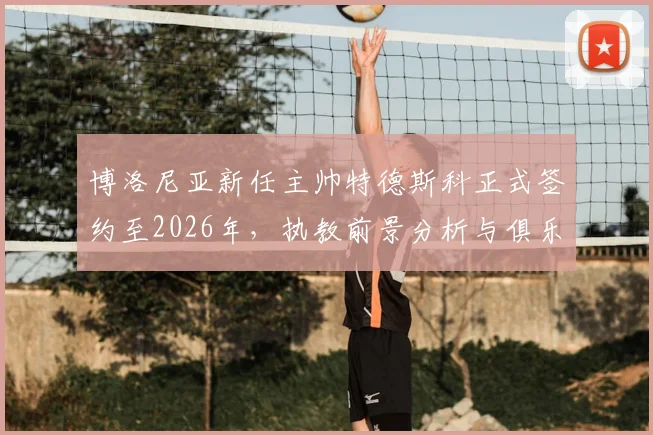 博洛尼亚新任主帅特德斯科正式签约至2026年，执教前景分析与俱乐部赛季目标展望