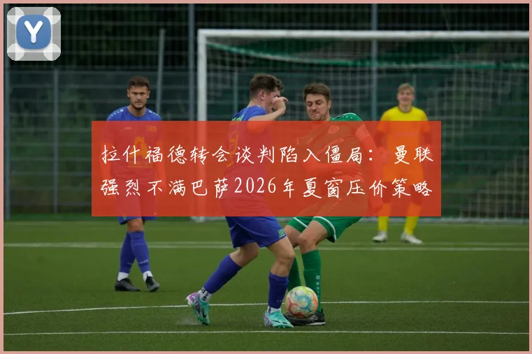 拉什福德转会谈判陷入僵局：曼联强烈不满巴萨2026年夏窗压价策略，交易前景不明