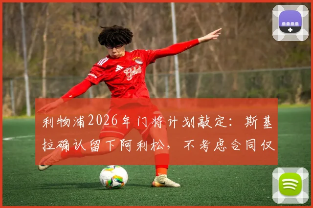 利物浦2026年门将计划敲定：斯基拉确认留下阿利松，不考虑合同仅剩一年，附主力门将未来分析及转会市场动态