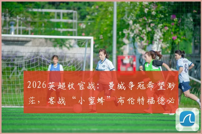 2026英超收官战：曼城争冠希望渺茫，客战“小蜜蜂”布伦特福德必须取胜，后者能否扮演终极判官？