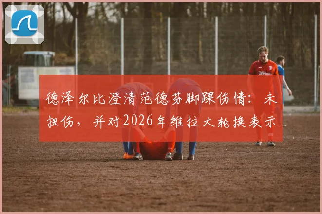 德泽尔比澄清范德芬脚踝伤情:未扭伤,并对2026年维拉大轮换表示理解