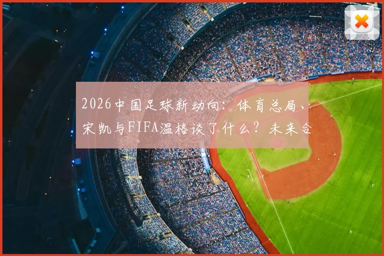 2026中国足球新动向:体育总局、宋凯与FIFA温格谈了什么?未来合作方向解析