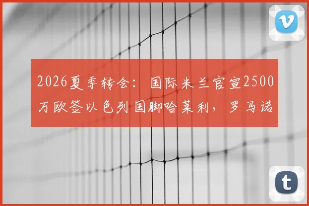 2026夏季转会：国际米兰官宣2500万欧签以色列国脚哈莱利，罗马诺确认交易细节