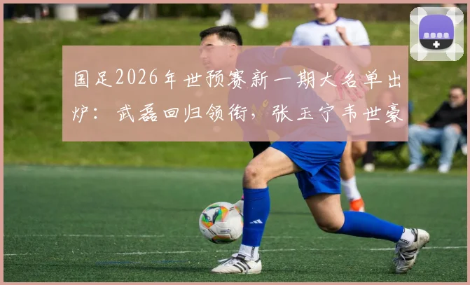 国足2026年世预赛新一期大名单出炉：武磊回归领衔，张玉宁韦世豪李昊入选引热议，附具体名单分析