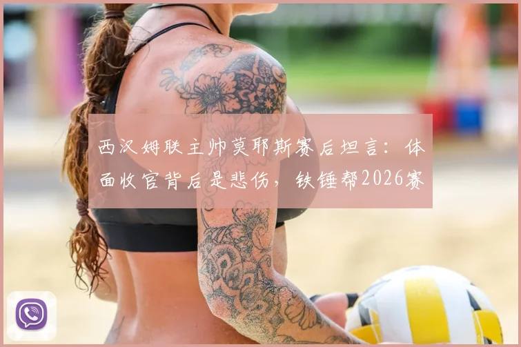 西汉姆联主帅莫耶斯赛后坦言：体面收官背后是悲伤，铁锤帮2026赛季终章深度评析