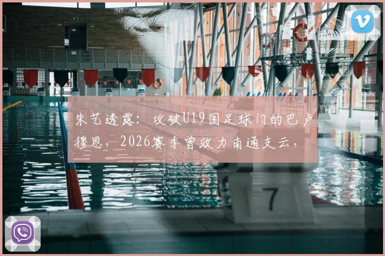 朱艺透露:攻破U19国足球门的巴卢穆恩,2026赛季曾效力南通支云,其表现引发球迷关注
