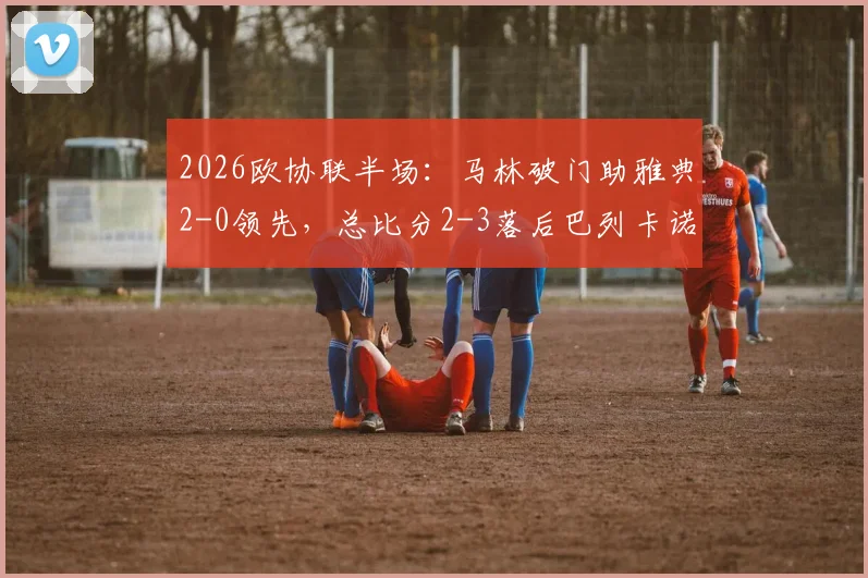 2026欧协联半场：马林破门助雅典2-0领先，总比分2-3落后巴列卡诺，逆转悬念骤升！