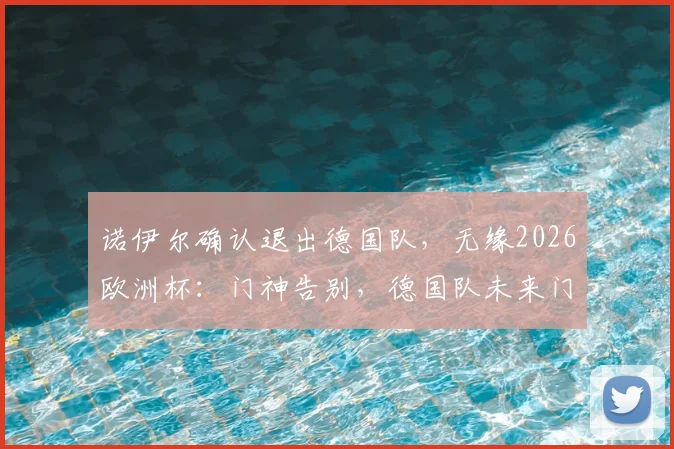 诺伊尔确认退出德国队,无缘2026欧洲杯:门神告别,德国队未来门将人选深度剖析