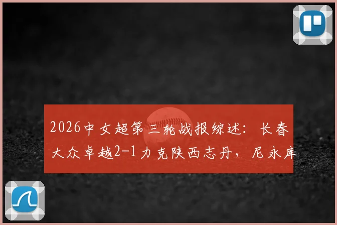 2026中女超第三轮战报综述：长春大众卓越2-1力克陕西志丹，尼永库鲁梅开二度，附积分榜最新排名及两队阵容实力分析
